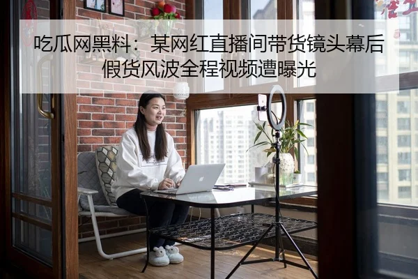 吃瓜网黑料：某网红直播间带货镜头幕后假货风波全程视频遭曝光